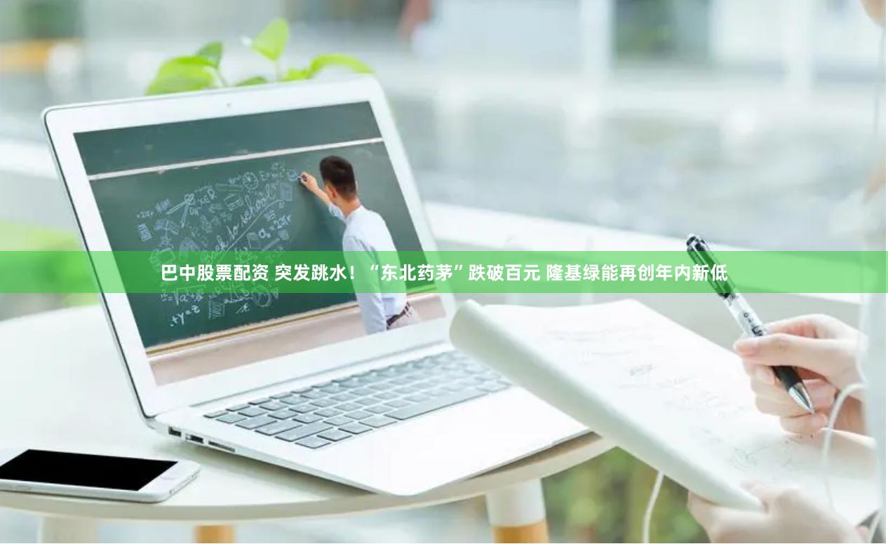 巴中股票配资 突发跳水！“东北药茅”跌破百元 隆基绿能再创年内新低
