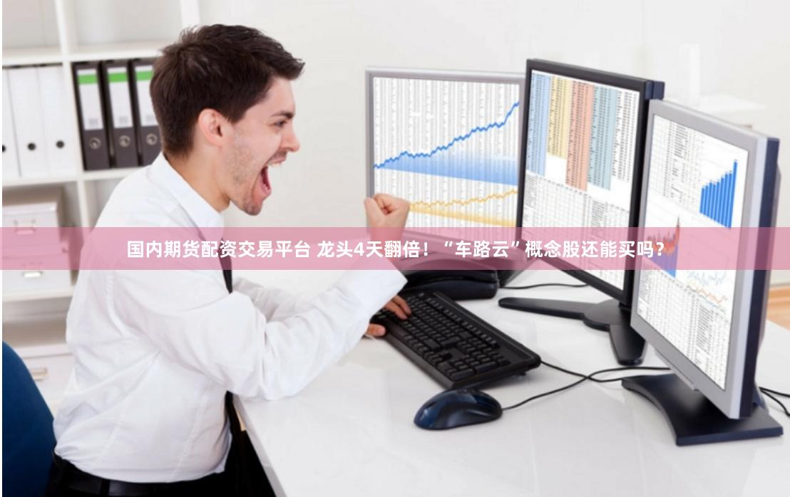 国内期货配资交易平台 龙头4天翻倍！“车路云”概念股还能买吗？