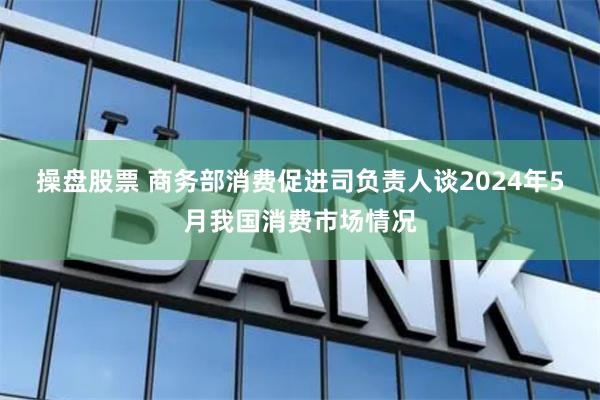 操盘股票 商务部消费促进司负责人谈2024年5月我国消费市场情况