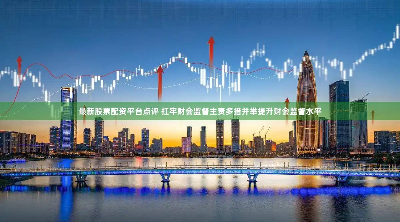最新股票配资平台点评 扛牢财会监督主责多措并举提升财会监督水平