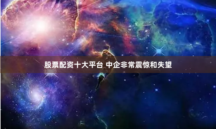 股票配资十大平台 中企非常震惊和失望