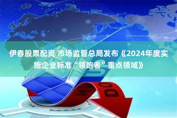 伊春股票配资 市场监管总局发布《2024年度实施企业标准“领跑者”重点领域》