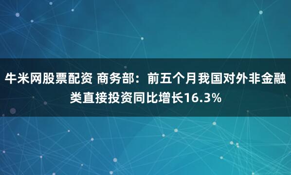 牛米网股票配资 商务部：前五个月我国对外非金融类直接投资同比增长16.3%