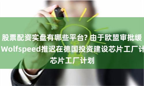 股票配资实盘有哪些平台? 由于欧盟审批缓慢 Wolfspeed推迟在德国投资建设芯片工厂计划