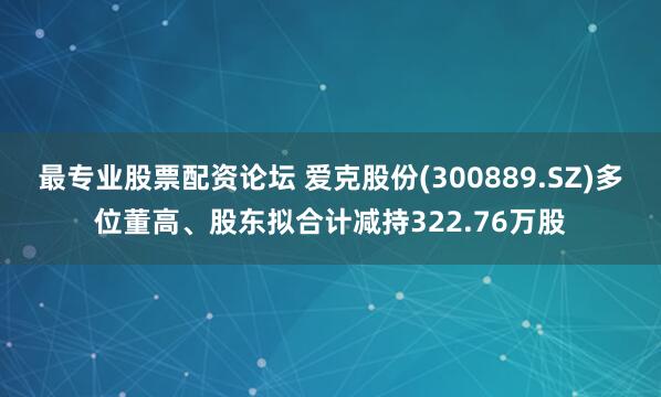 最专业股票配资论坛 爱克股份(300889.SZ)多位董高、股东拟合计减持322.76万股