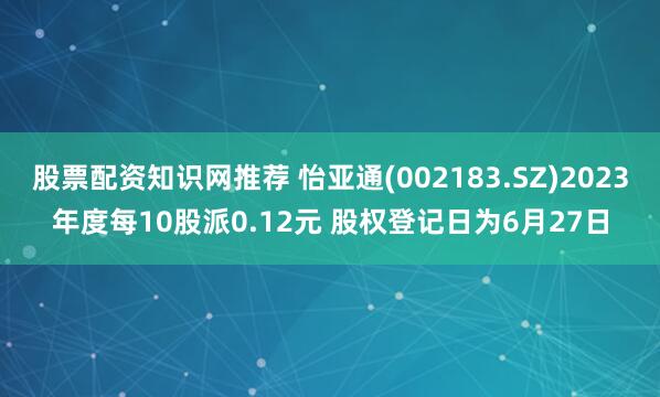 股票配资知识网推荐 怡亚通(002183.SZ)2023年度每10股派0.12元 股权登记日为6月27日