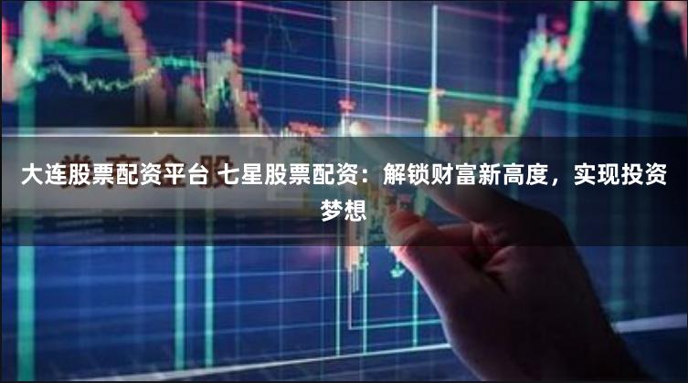 大连股票配资平台 七星股票配资：解锁财富新高度，实现投资梦想