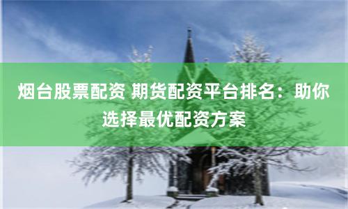烟台股票配资 期货配资平台排名：助你选择最优配资方案
