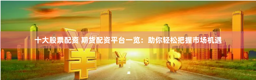 十大股票配资 期货配资平台一览：助你轻松把握市场机遇