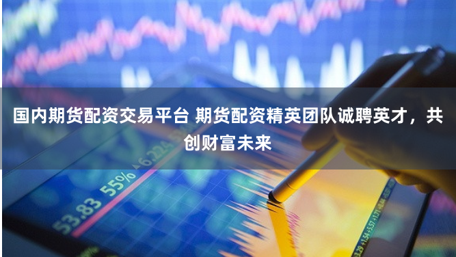 国内期货配资交易平台 期货配资精英团队诚聘英才，共创财富未来
