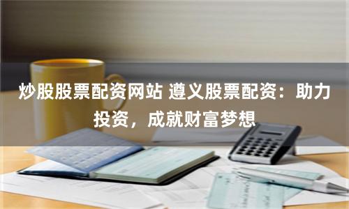 炒股股票配资网站 遵义股票配资：助力投资，成就财富梦想