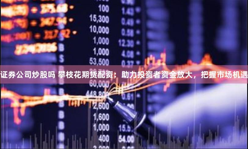 证券公司炒股吗 攀枝花期货配资：助力投资者资金放大，把握市场机遇