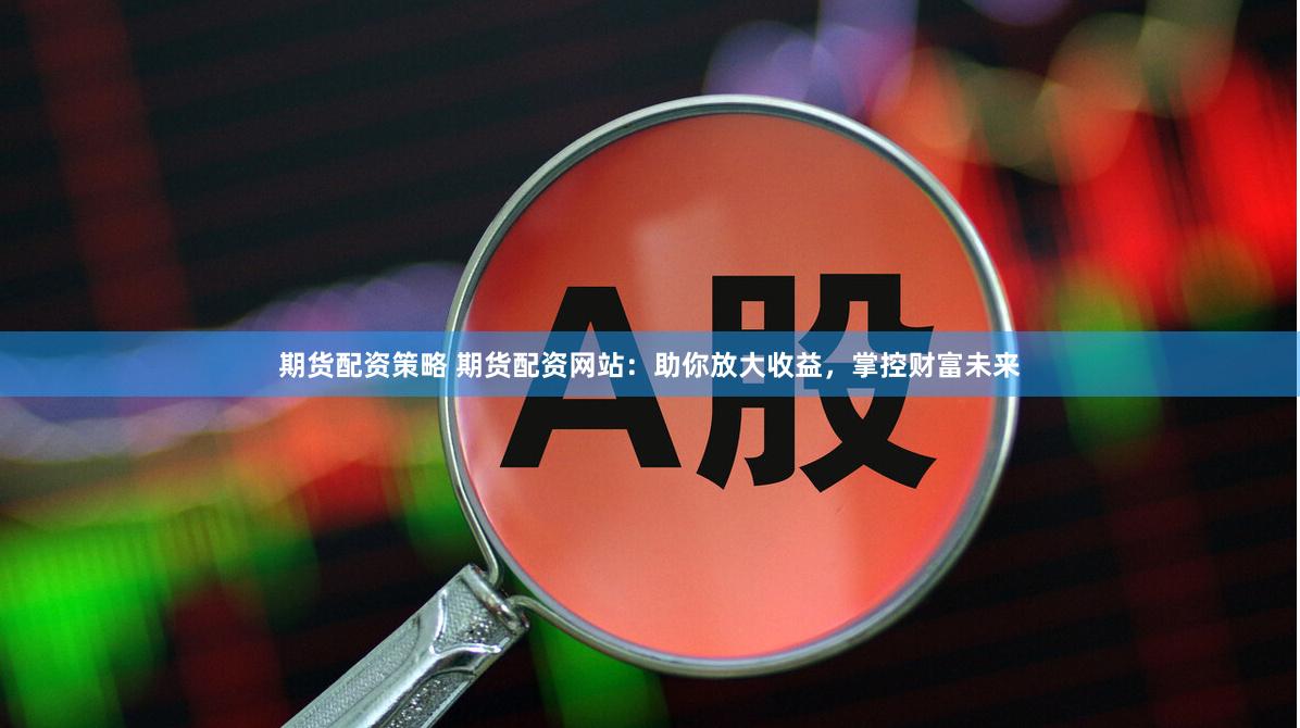 期货配资策略 期货配资网站：助你放大收益，掌控财富未来