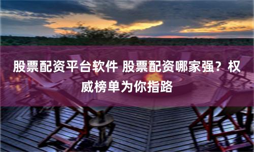 股票配资平台软件 股票配资哪家强？权威榜单为你指路