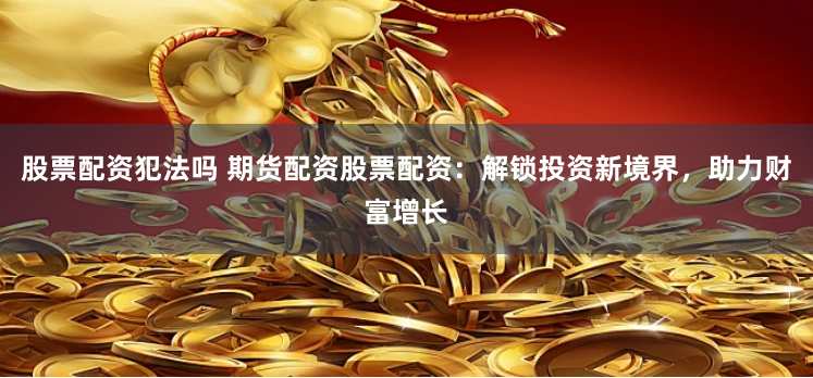 股票配资犯法吗 期货配资股票配资：解锁投资新境界，助力财富增长