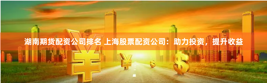 湖南期货配资公司排名 上海股票配资公司：助力投资，提升收益