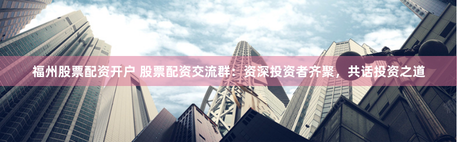 福州股票配资开户 股票配资交流群：资深投资者齐聚，共话投资之道