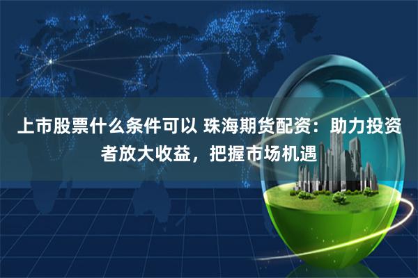 上市股票什么条件可以 珠海期货配资：助力投资者放大收益，把握市场机遇