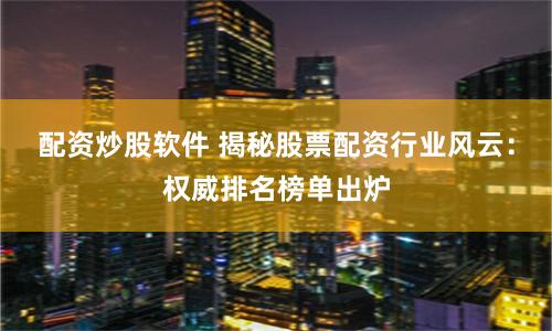 配资炒股软件 揭秘股票配资行业风云：权威排名榜单出炉