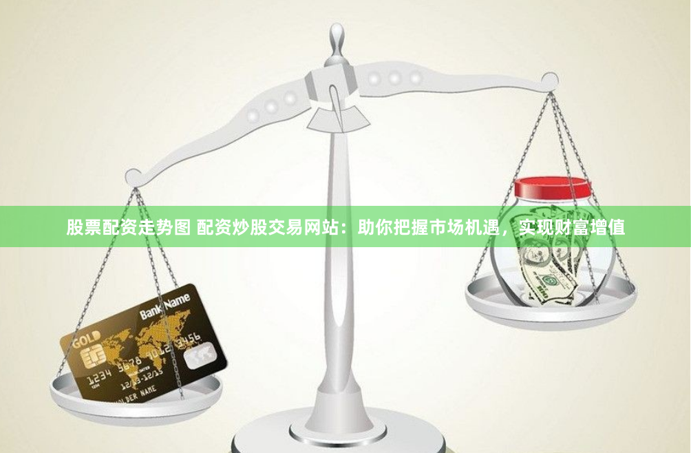 股票配资走势图 配资炒股交易网站：助你把握市场机遇，实现财富增值
