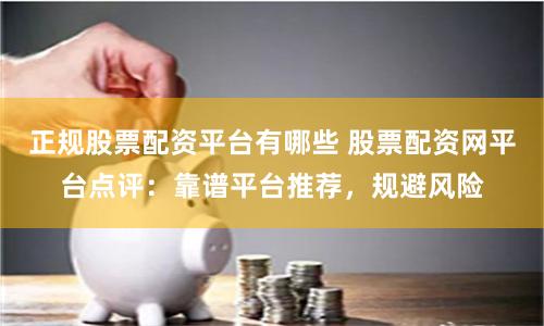 正规股票配资平台有哪些 股票配资网平台点评：靠谱平台推荐，规避风险