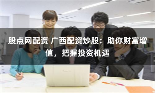 股点网配资 广西配资炒股：助你财富增值，把握投资机遇
