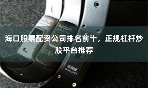 海口股票配资公司排名前十，正规杠杆炒股平台推荐