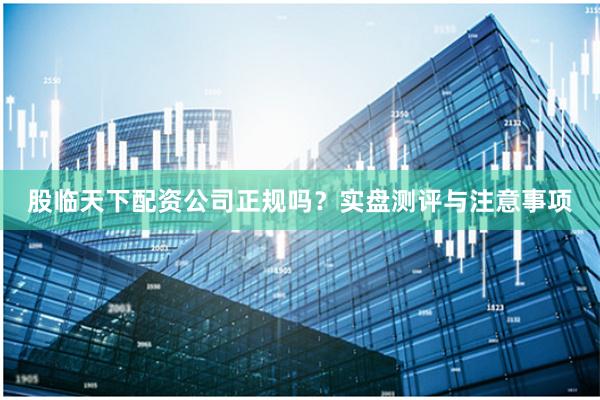 股临天下配资公司正规吗？实盘测评与注意事项