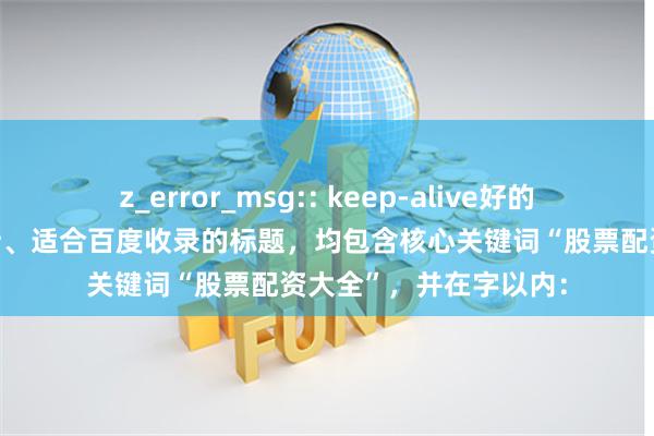 z_error_msg:: keep-alive好的，这里有几个精心设计、适合百度收录的标题，均包含核心关键词“股票配资大全”，并在字以内：